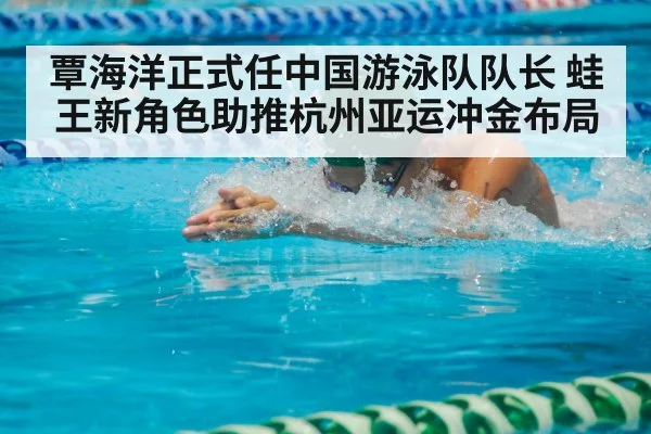 覃海洋正式任中国游泳队队长 蛙王新角色助推杭州亚运冲金布局